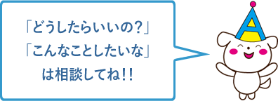 「どうしたらいいの？」「こんなことしたいな」は相談してね